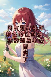 网友翻出我和前任的过期糖，我的霸总老公醋疯了