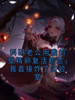 科研老公用我的受精卵复活初恋，我直接炸了实验室